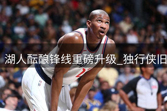 湖人酝酿锋线重磅升级 独行侠旧将或成詹皇新帮手